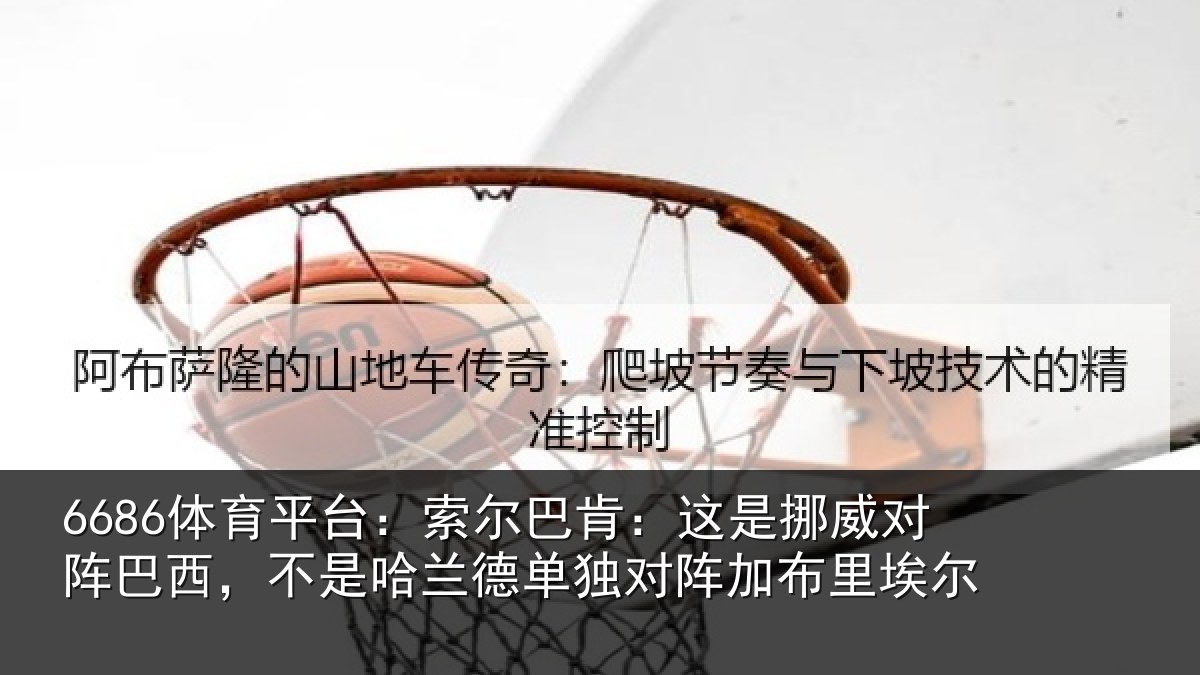 6686体育平台:索尔巴肯:这是挪威对阵巴西,不是哈兰德单独对阵加布里埃尔