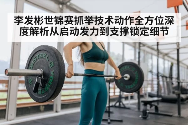 李发彬世锦赛抓举技术动作全方位深度解析从启动发力到支撑锁定细节